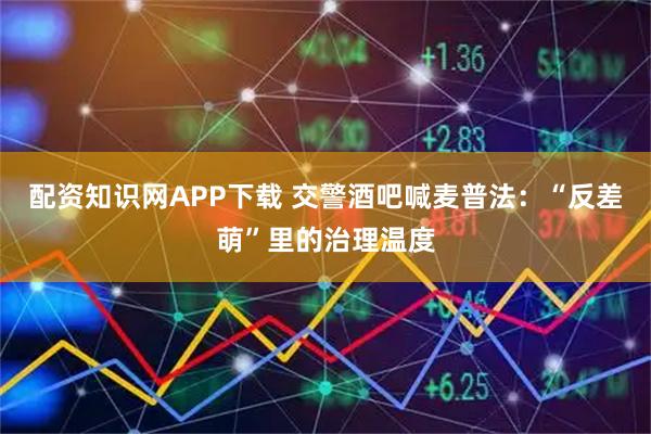 配資知識網APP下載 交警酒吧喊麥普法：“反差萌”里的治理溫度