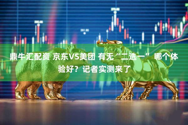 鼎牛匯配資 京東VS美團(tuán) 有無(wú)“二選一” 哪個(gè)體驗(yàn)好?記者實(shí)測(cè)來(lái)了