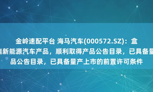 金嶺速配平臺 海馬汽車(000572.SZ):盒子汽車作為公司首款B端新能源汽車產品,順利取得產品公告目錄,已具備量產上市的前置許可條件