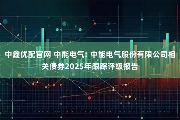 中鑫優配官網 中能電氣: 中能電氣股份有限公司相關債券2025年跟蹤評級報告