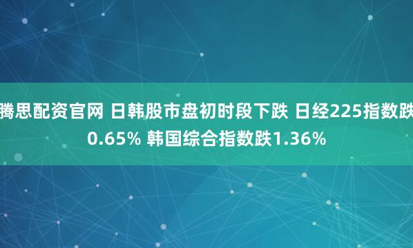 騰思配資官網 日韓股市盤初時段下跌 日經225指數跌0.65% 韓國綜合指數跌1.36%