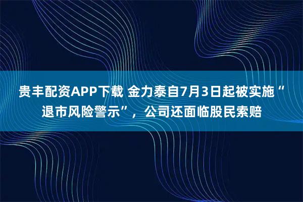 貴豐配資APP下載 金力泰自7月3日起被實施“退市風險警示”，公司還面臨股民索賠