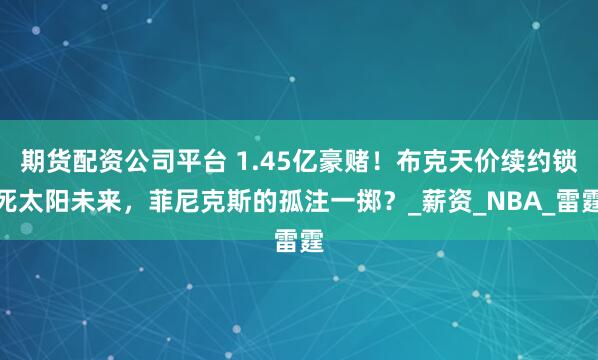 期貨配資公司平臺 1.45億豪賭!布克天價續約鎖死太陽未來,菲尼克斯的孤注一擲?_薪資_NBA_雷霆