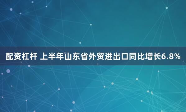 配資杠桿 上半年山東省外貿進出口同比增長6.8%