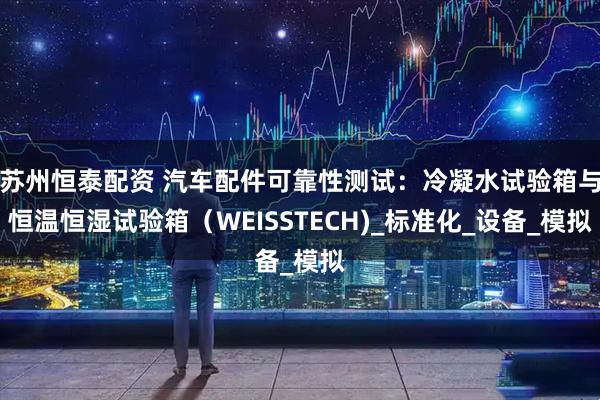 蘇州恒泰配資 汽車配件可靠性測試：冷凝水試驗箱與恒溫恒濕試驗箱（WEISSTECH)_標準化_設(shè)備_模擬