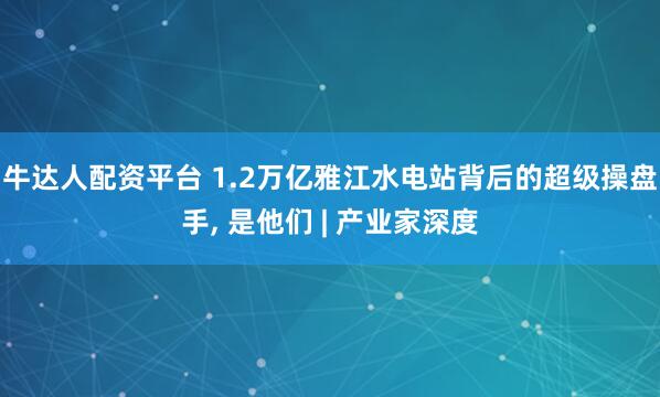 牛達人配資平臺 1.2萬億雅江水電站背后的超級操盤手, 是他們 | 產業家深度