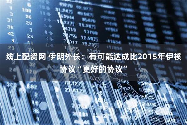 線上配資網(wǎng) 伊朗外長：有可能達成比2015年伊核協(xié)議“更好的協(xié)議”