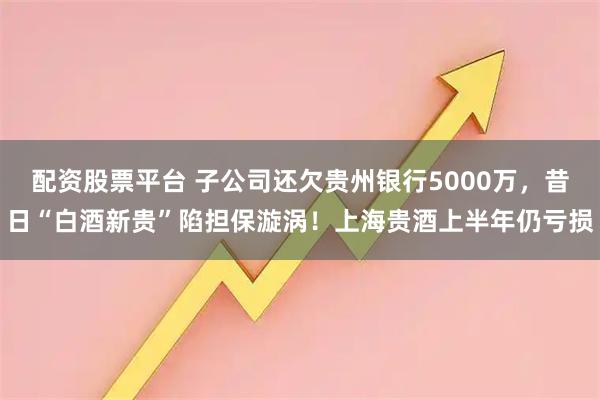 配資股票平臺(tái) 子公司還欠貴州銀行5000萬(wàn)，昔日“白酒新貴”陷擔(dān)保漩渦！上海貴酒上半年仍虧損