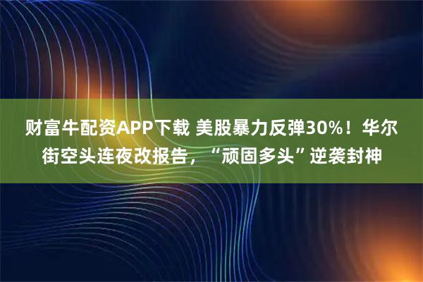 財富牛配資APP下載 美股暴力反彈30%！華爾街空頭連夜改報告，“頑固多頭”逆襲封神